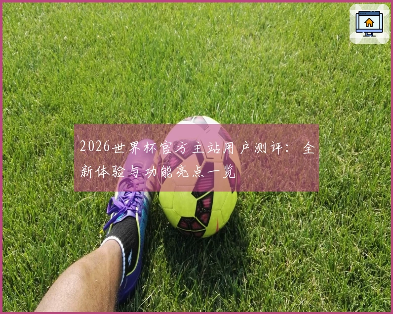 2026世界杯官方主站用户测评：全新体验与功能亮点一览